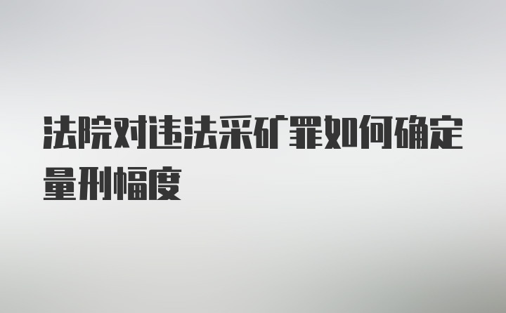 法院对违法采矿罪如何确定量刑幅度