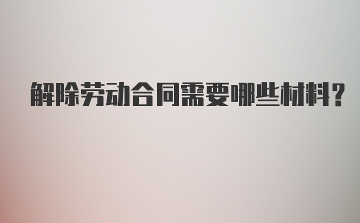 解除劳动合同需要哪些材料？