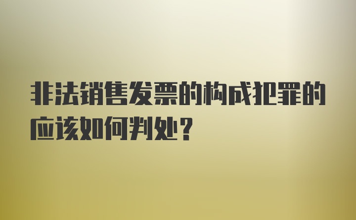 非法销售发票的构成犯罪的应该如何判处？