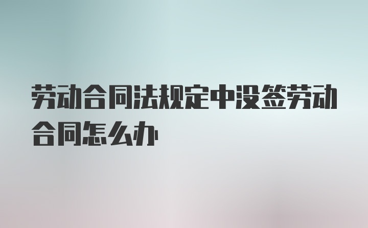 劳动合同法规定中没签劳动合同怎么办