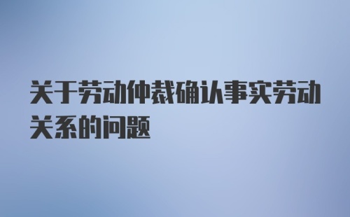 关于劳动仲裁确认事实劳动关系的问题