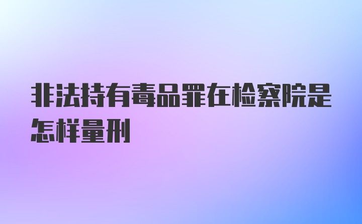 非法持有毒品罪在检察院是怎样量刑