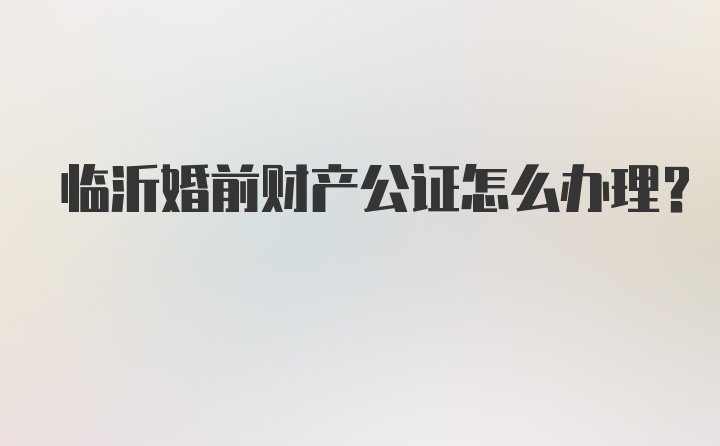 临沂婚前财产公证怎么办理？