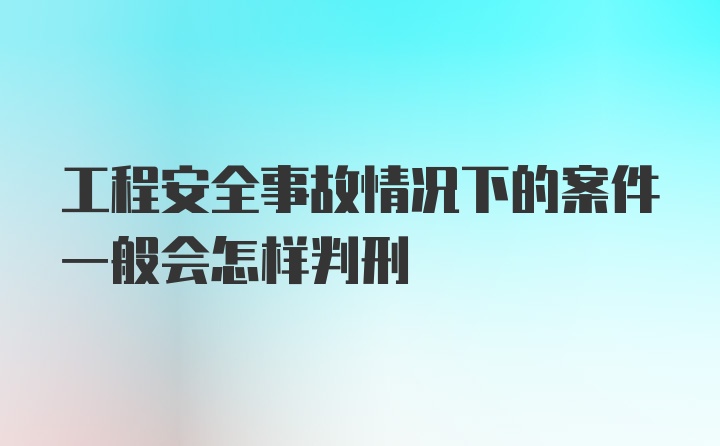 工程安全事故情况下的案件一般会怎样判刑