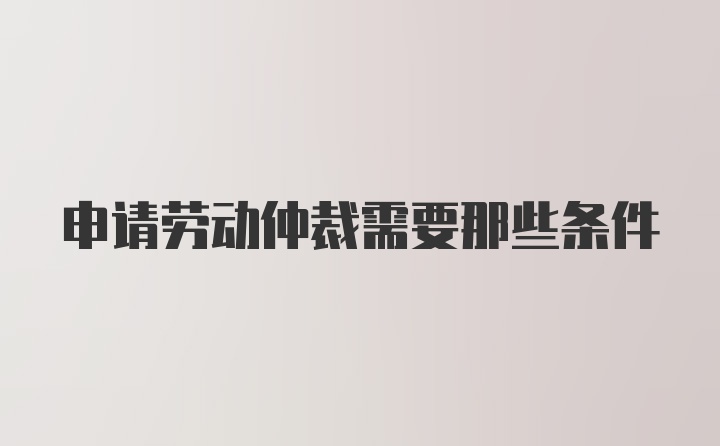 申请劳动仲裁需要那些条件