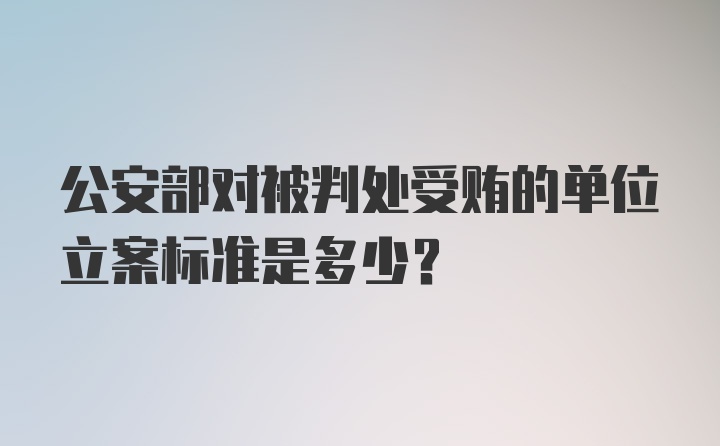 公安部对被判处受贿的单位立案标准是多少？