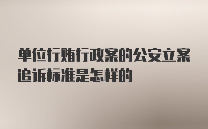 单位行贿行政案的公安立案追诉标准是怎样的