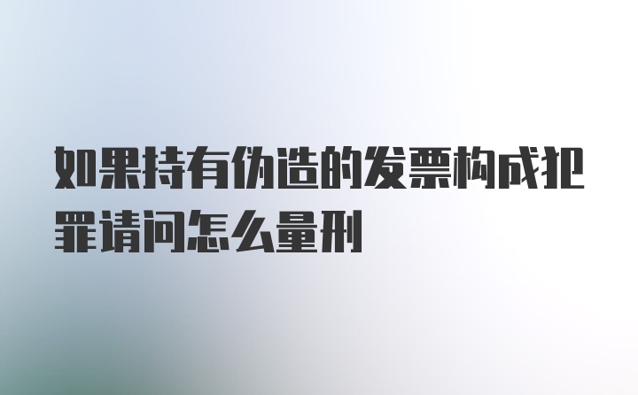 如果持有伪造的发票构成犯罪请问怎么量刑