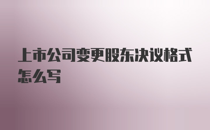 上市公司变更股东决议格式怎么写