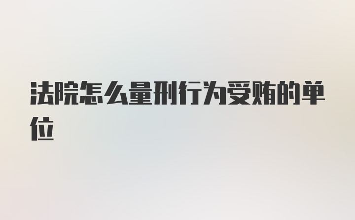 法院怎么量刑行为受贿的单位