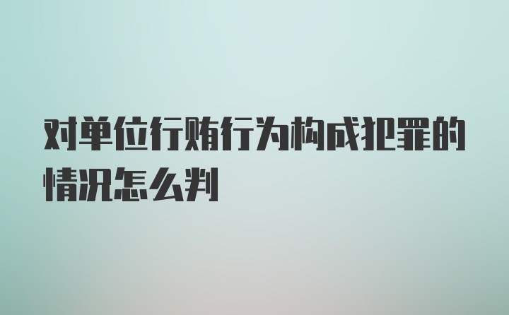 对单位行贿行为构成犯罪的情况怎么判