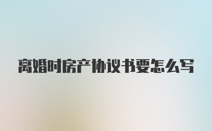 离婚时房产协议书要怎么写