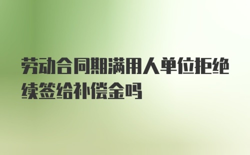 劳动合同期满用人单位拒绝续签给补偿金吗