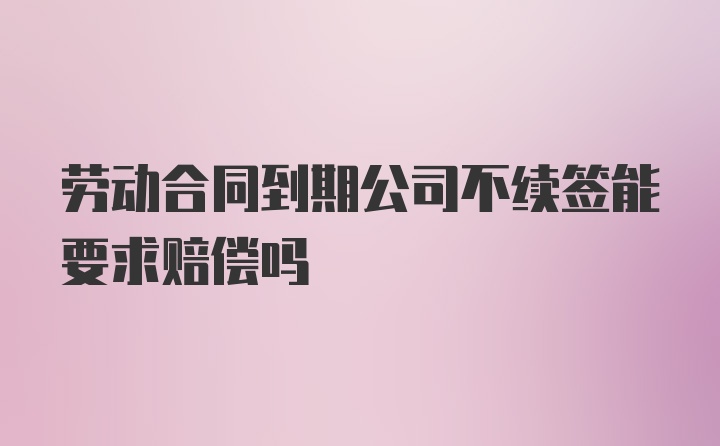 劳动合同到期公司不续签能要求赔偿吗