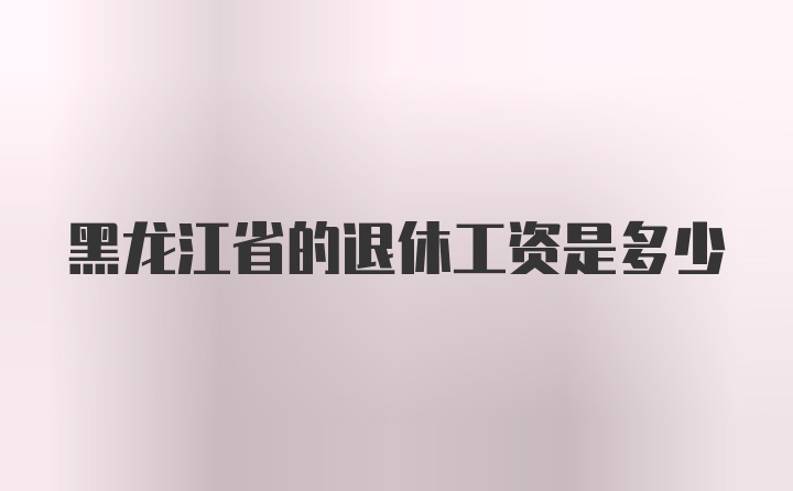 黑龙江省的退休工资是多少