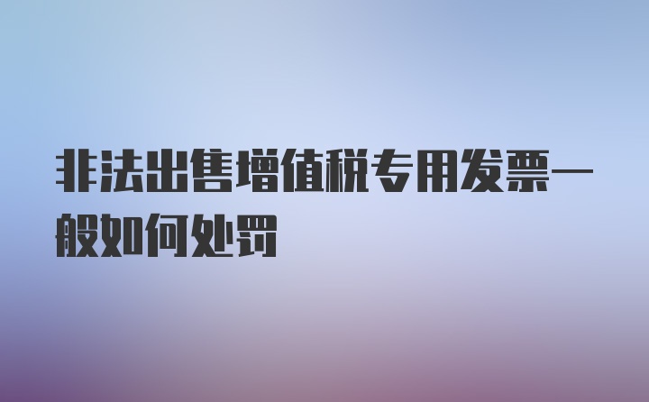 非法出售增值税专用发票一般如何处罚