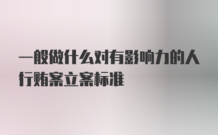 一般做什么对有影响力的人行贿案立案标准