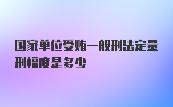 国家单位受贿一般刑法定量刑幅度是多少