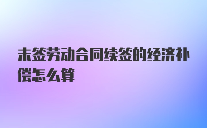 未签劳动合同续签的经济补偿怎么算