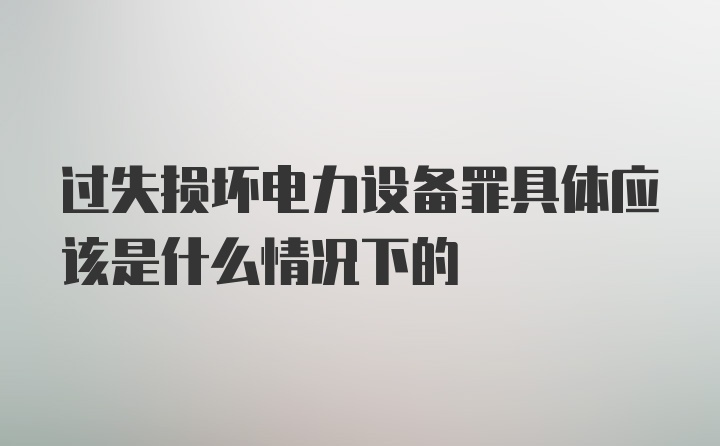 过失损坏电力设备罪具体应该是什么情况下的