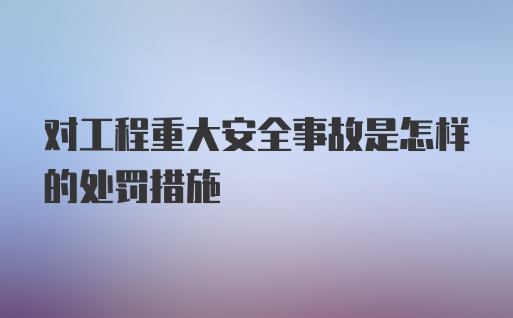 对工程重大安全事故是怎样的处罚措施