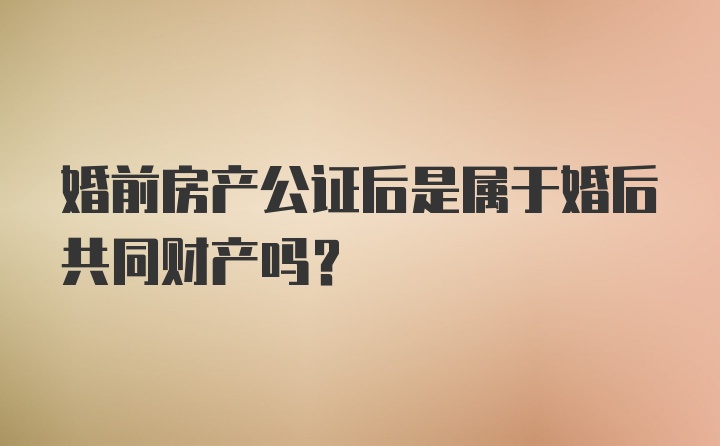 婚前房产公证后是属于婚后共同财产吗？