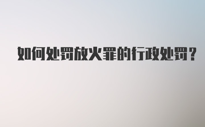 如何处罚放火罪的行政处罚？