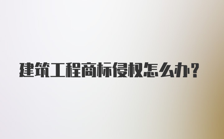 建筑工程商标侵权怎么办？