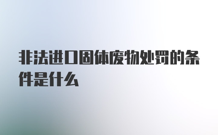 非法进口固体废物处罚的条件是什么