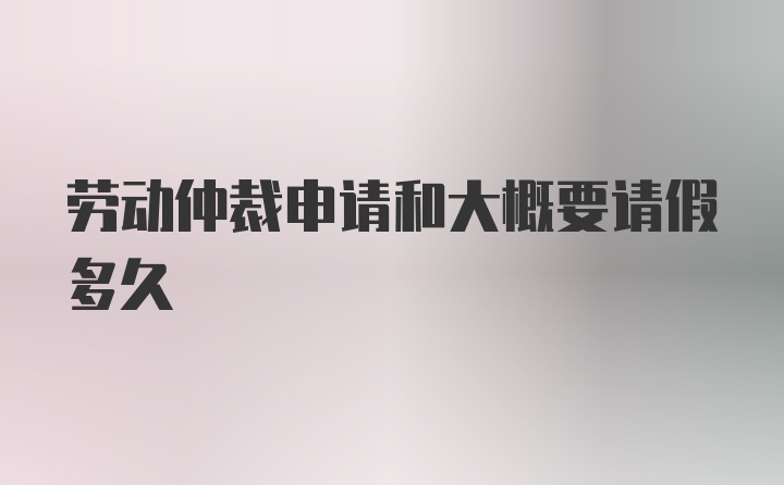 劳动仲裁申请和大概要请假多久