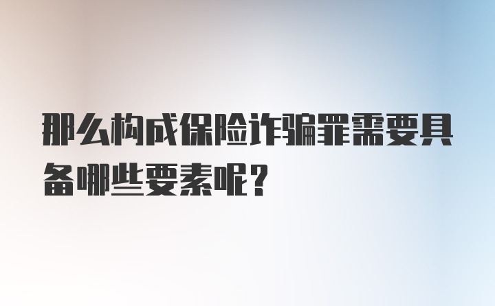 那么构成保险诈骗罪需要具备哪些要素呢？