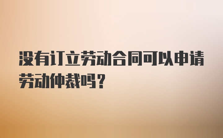 没有订立劳动合同可以申请劳动仲裁吗？