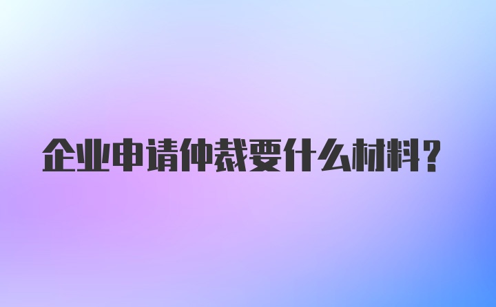 企业申请仲裁要什么材料？