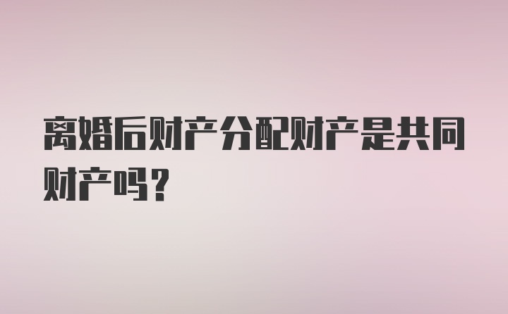 离婚后财产分配财产是共同财产吗？