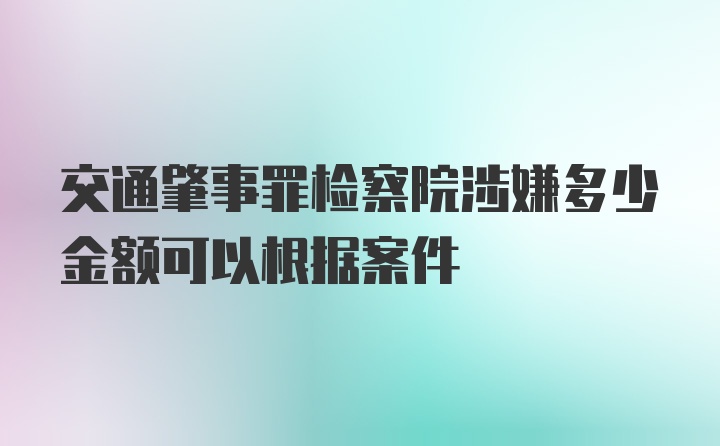 交通肇事罪检察院涉嫌多少金额可以根据案件