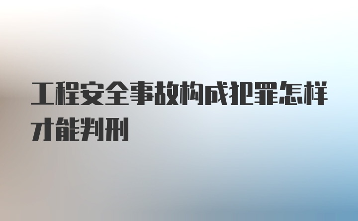 工程安全事故构成犯罪怎样才能判刑