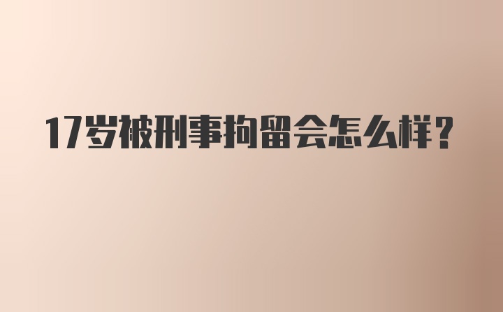 17岁被刑事拘留会怎么样？