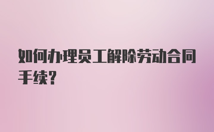 如何办理员工解除劳动合同手续？