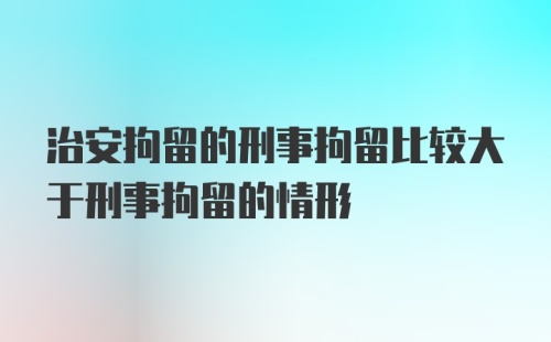 治安拘留的刑事拘留比较大于刑事拘留的情形