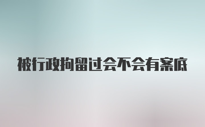 被行政拘留过会不会有案底