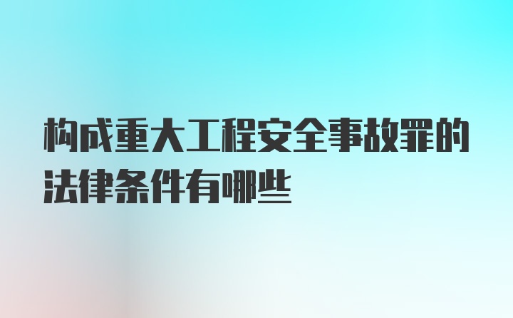 构成重大工程安全事故罪的法律条件有哪些