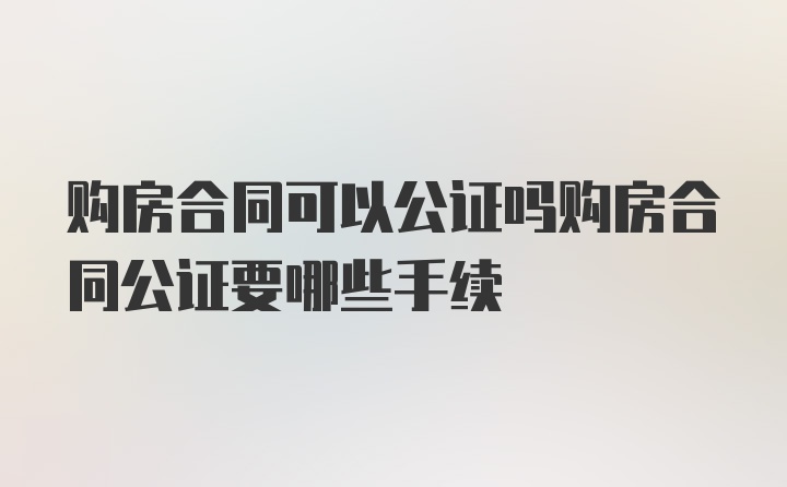 购房合同可以公证吗购房合同公证要哪些手续