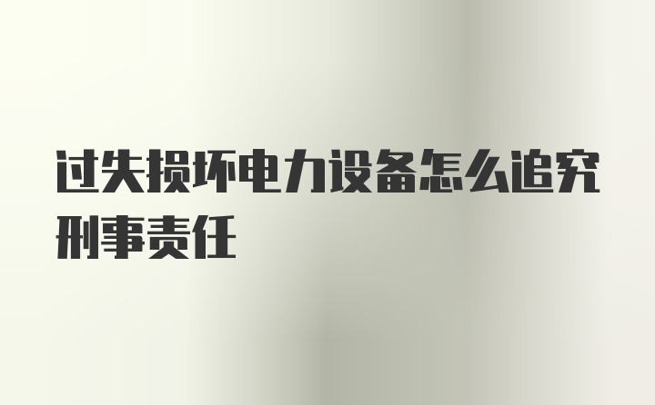 过失损坏电力设备怎么追究刑事责任