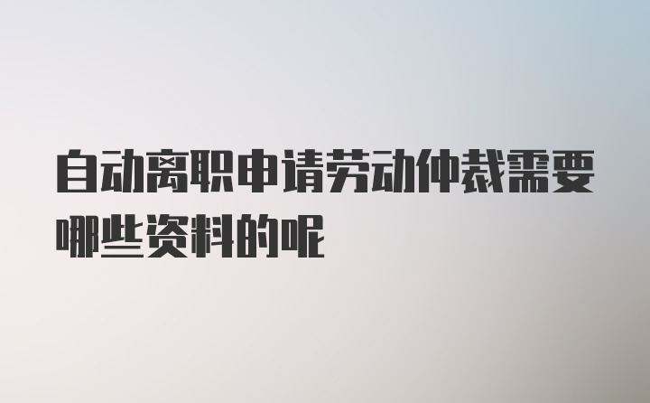 自动离职申请劳动仲裁需要哪些资料的呢