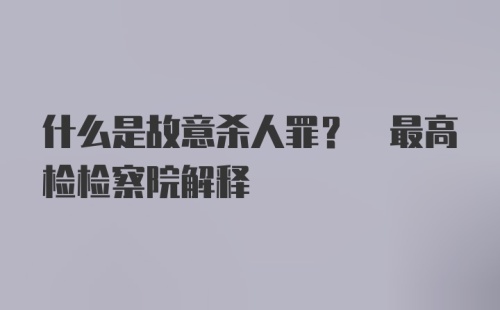 什么是故意杀人罪? 最高检检察院解释