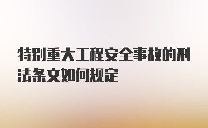 特别重大工程安全事故的刑法条文如何规定