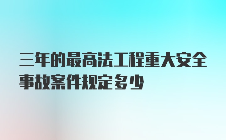 三年的最高法工程重大安全事故案件规定多少