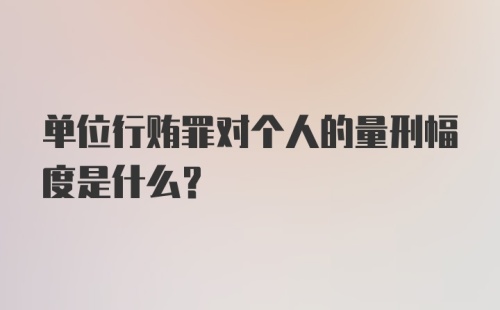 单位行贿罪对个人的量刑幅度是什么？