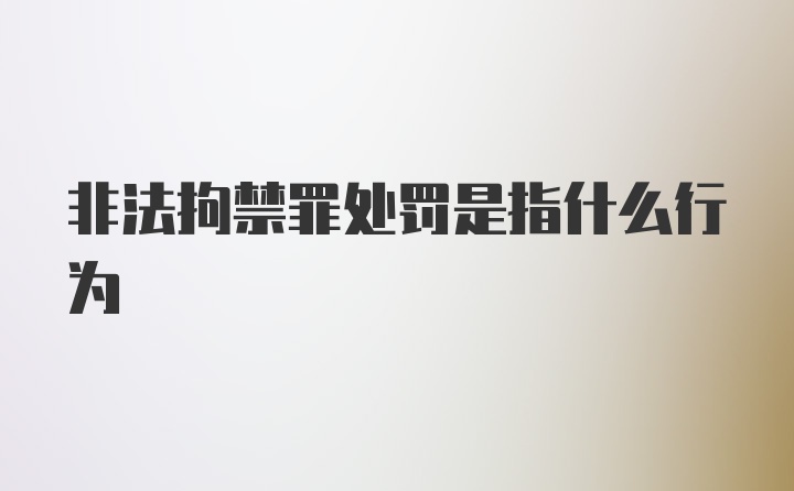 非法拘禁罪处罚是指什么行为