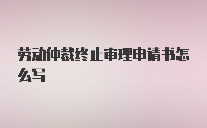 劳动仲裁终止审理申请书怎么写